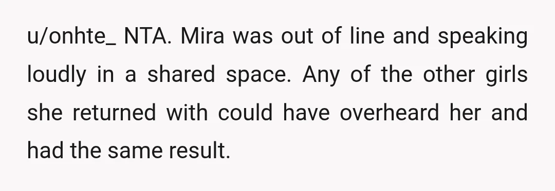 u/onhte_ NTA. Mira was out of line and speaking loudly in a shared space. Any of the other girls she returned with could have overheard her and had the same...