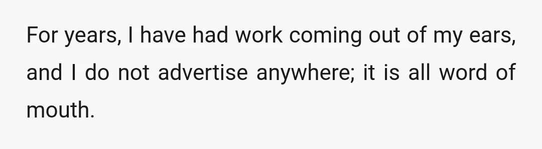 For years, I have had work coming out of my ears, and I do not advertise anywhere; it is all word of mouth.