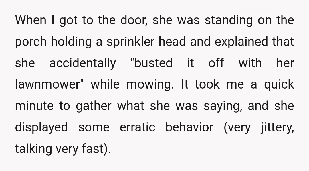 When I got to the door, she was standing on the porch holding a sprinkler head and explained that she accidentally "busted it off with her lawnmower" while mowing. It...