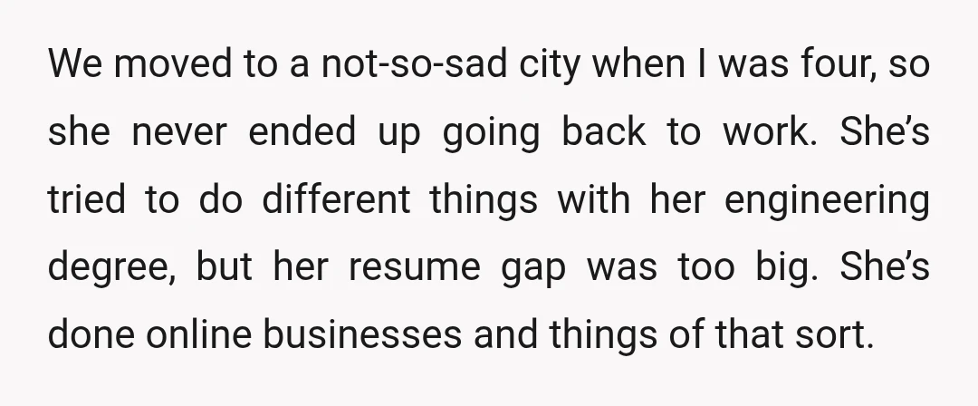 We moved to a not-so-sad city when I was four, so she never ended up going back to work. She’s tried to do different things with her engineering degree, but...