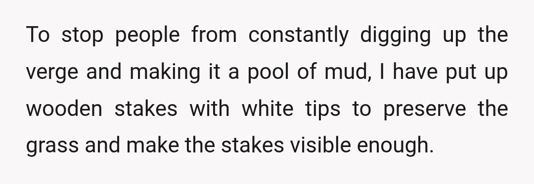 To stop people from constantly digging up the verge and making it a pool of mud, I have put up wooden stakes with white tips to preserve the grass and...