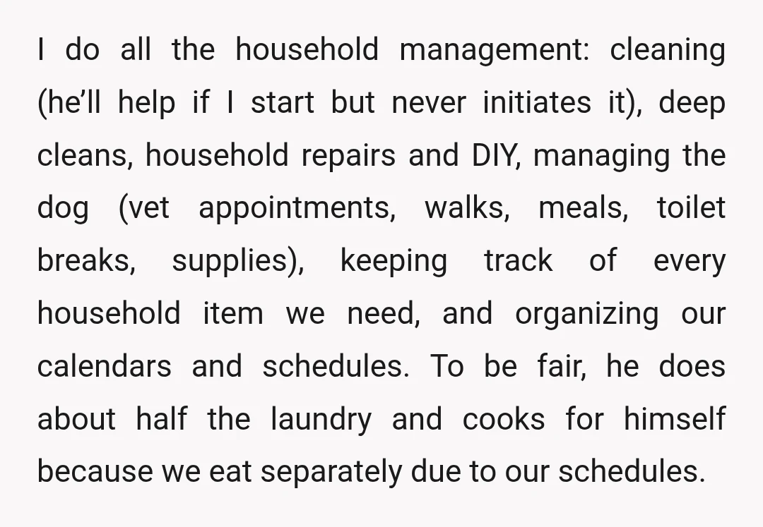 I do all the household management: cleaning (he’ll help if I start but never initiates it), deep cleans, household repairs and DIY, managing the dog (vet appointments, walks, meals, toilet...