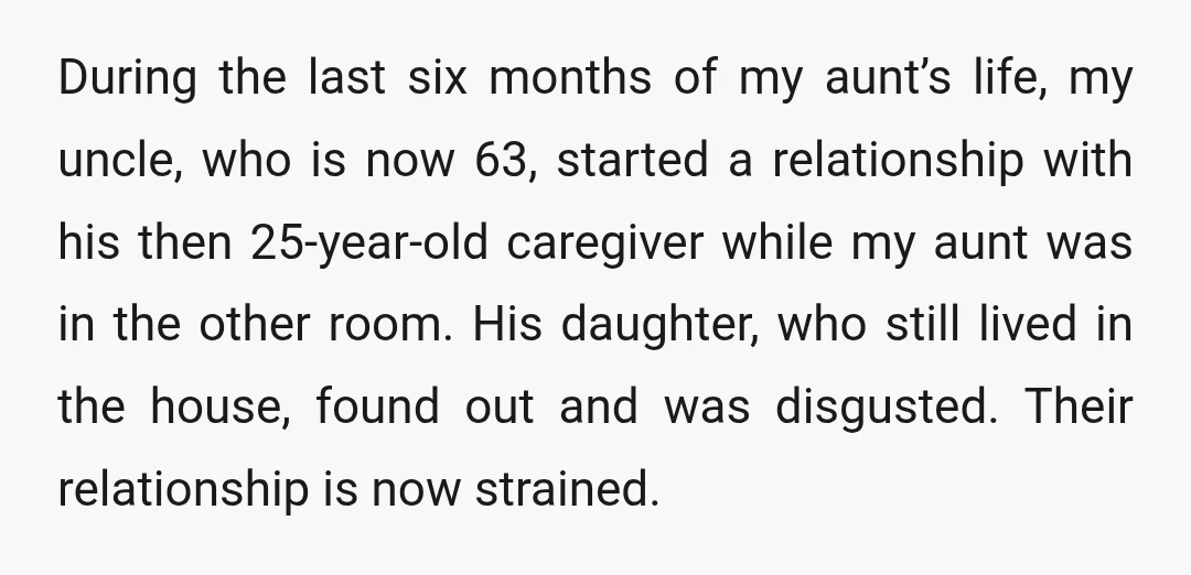 During the last six months of my aunt’s life, my uncle, who is now 63, started a relationship with his then 25-year-old caregiver while my aunt was in the other...