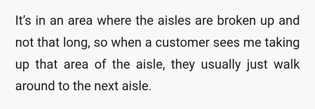 It’s in an area where the aisles are broken up and not that long, so when a customer sees me taking up that area of the aisle, they usually just...