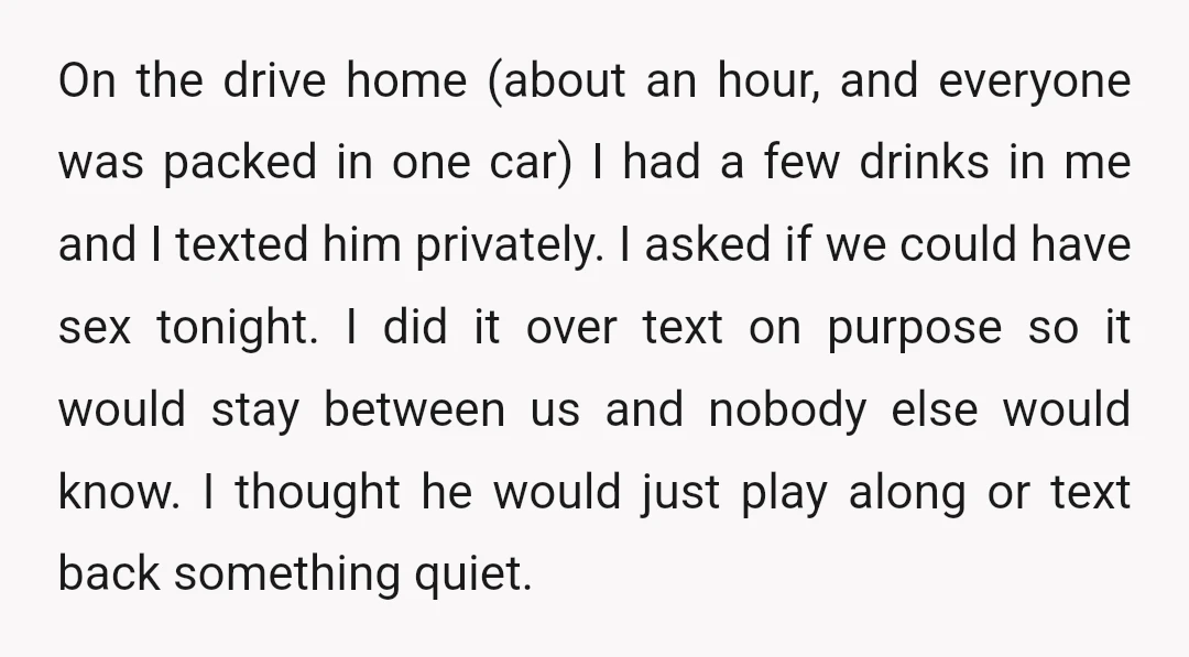 On the drive home (about an hour, and everyone was packed in one car) I had a few drinks in me and I texted him privately. I asked if we...