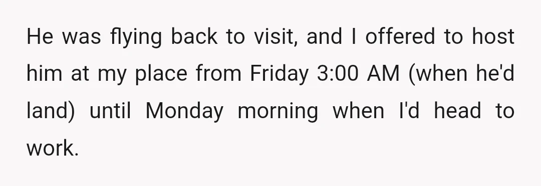 He was flying back to visit, and I offered to host him at my place from Friday 3:00 AM (when he'd land) until Monday morning when I'd head to work.