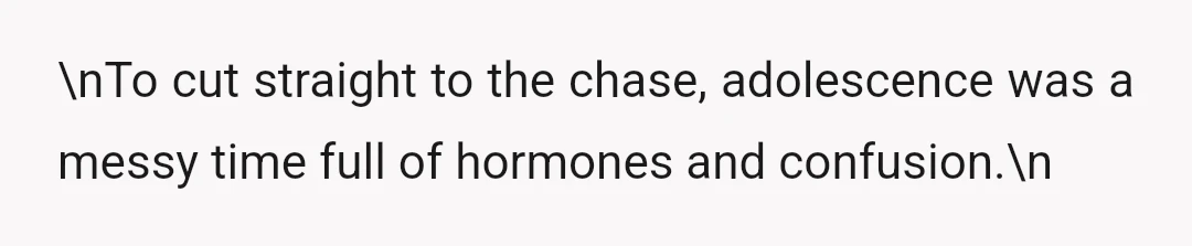 \nTo cut straight to the chase, adolescence was a messy time full of hormones and confusion.\n