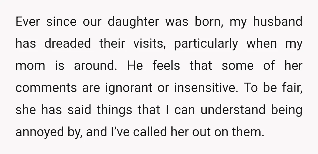 Ever since our daughter was born, my husband has dreaded their visits, particularly when my mom is around. He feels that some of her comments are ignorant or insensitive. To...