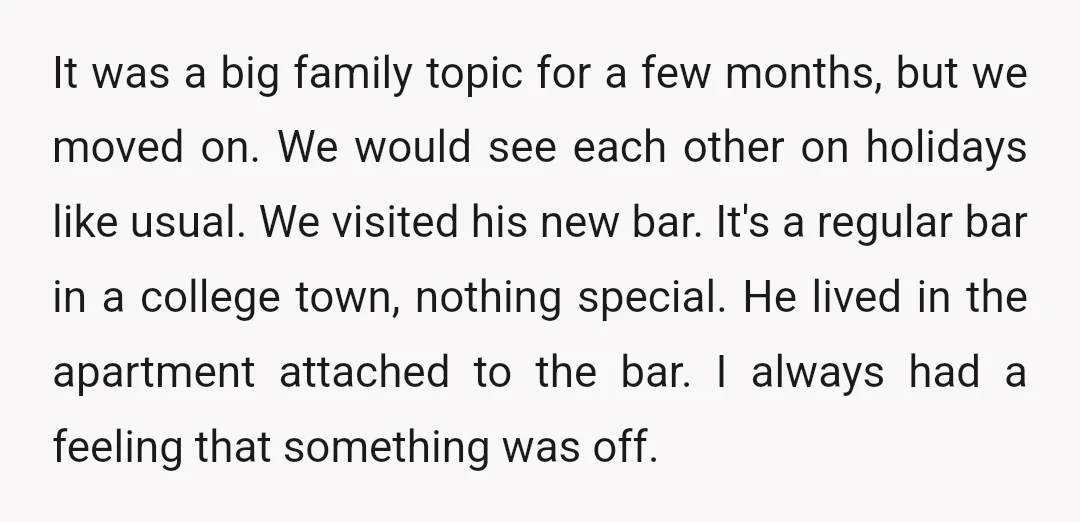 It was a big family topic for a few months, but we moved on. We would see each other on holidays like usual. We visited his new bar. It's a...