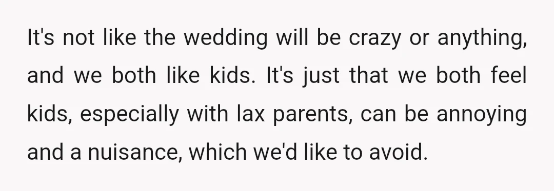 It's not like the wedding will be crazy or anything, and we both like kids. It's just that we both feel kids, especially with lax parents, can be annoying and...