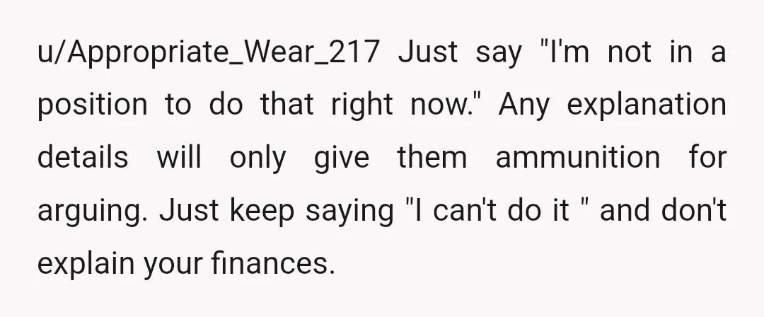 u/Appropriate_Wear_217 Just say "I'm not in a position to do that right now." Any explanation details will only give them ammunition for arguing. Just keep saying "I can't do it...