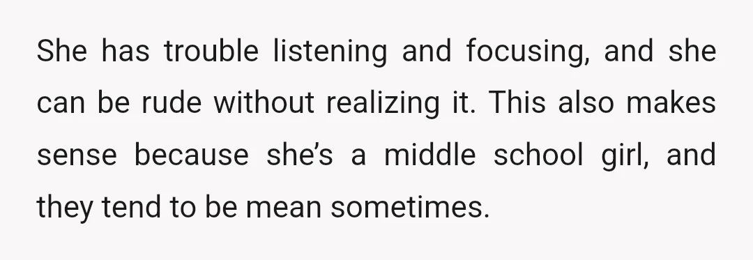 She has trouble listening and focusing, and she can be rude without realizing it. This also makes sense because she’s a middle school girl, and they tend to be mean...