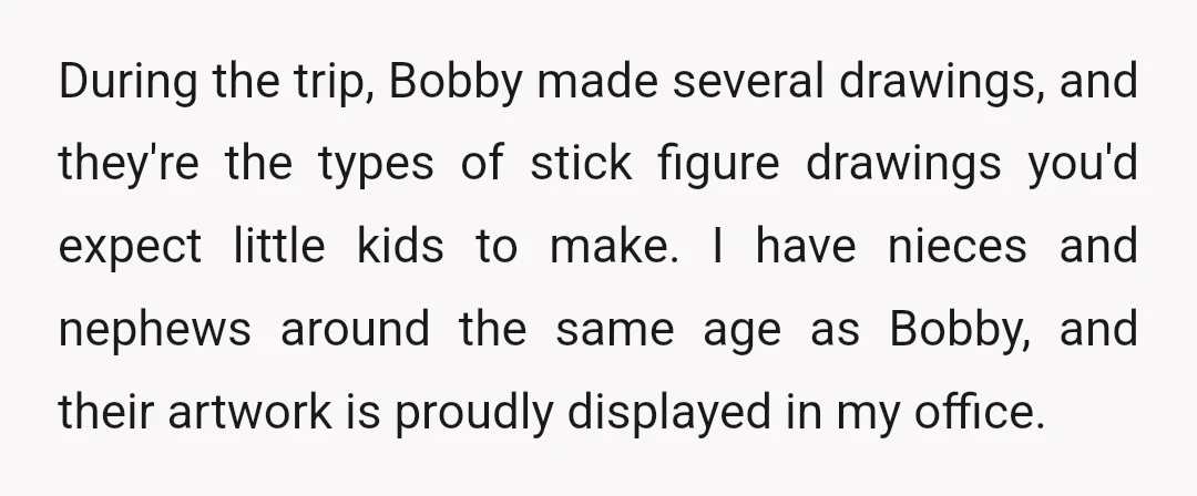 During the trip, Bobby made several drawings, and they're the types of stick figure drawings you'd expect little kids to make. I have nieces and nephews around the same age...