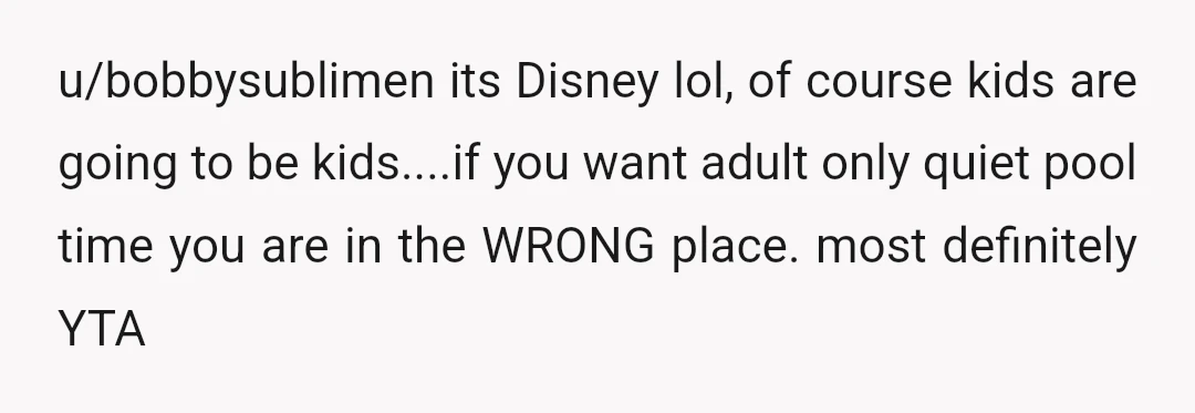 u/bobbysublimen
its Disney lol, of course kids are going to be kids....if you want adult only quiet pool time you are in the WRONG place.
most definitely YTA