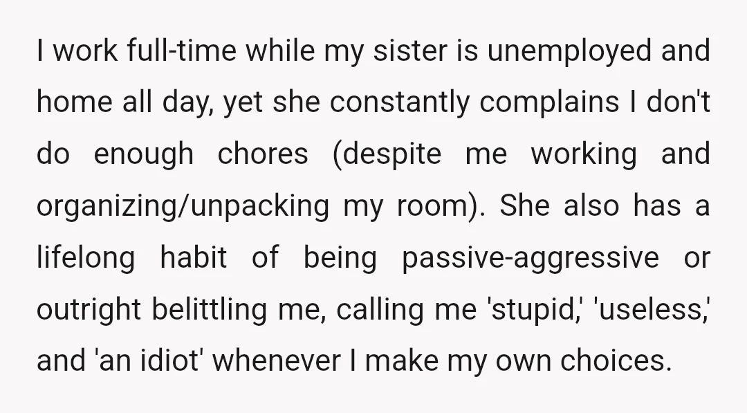 I work full-time while my sister is unemployed and home all day, yet she constantly complains I don't do enough chores (despite me working and organizing/unpacking my room). She also...