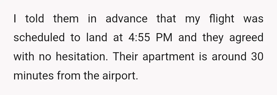 I told them in advance that my flight was scheduled to land at 4:55 PM and they agreed with no hesitation. Their apartment is around 30 minutes from the airport.