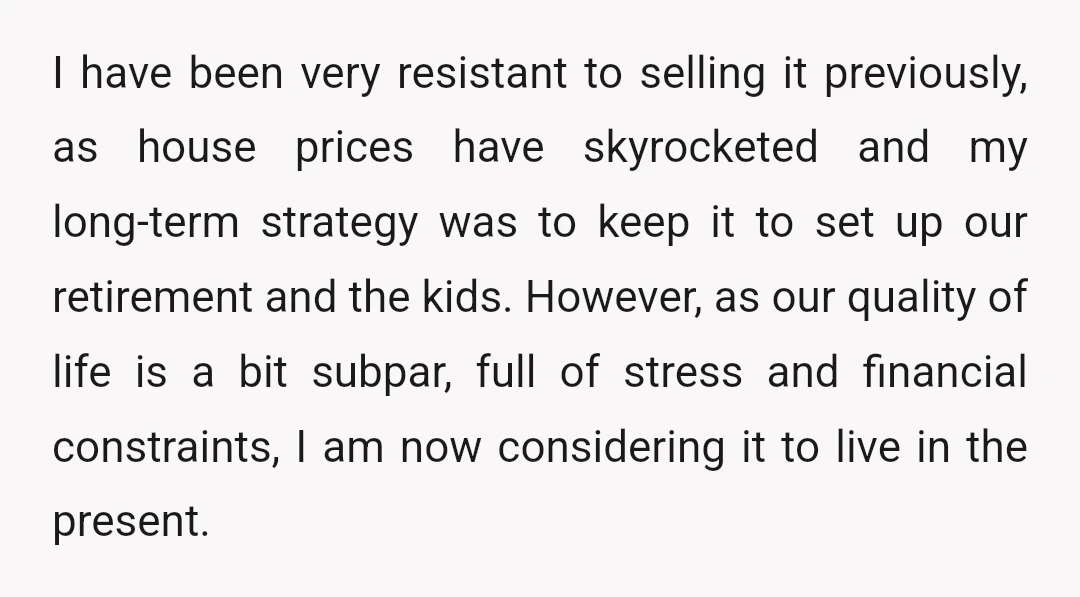 I have been very resistant to selling it previously, as house prices have skyrocketed and my long-term strategy was to keep it to set up our retirement and the kids....