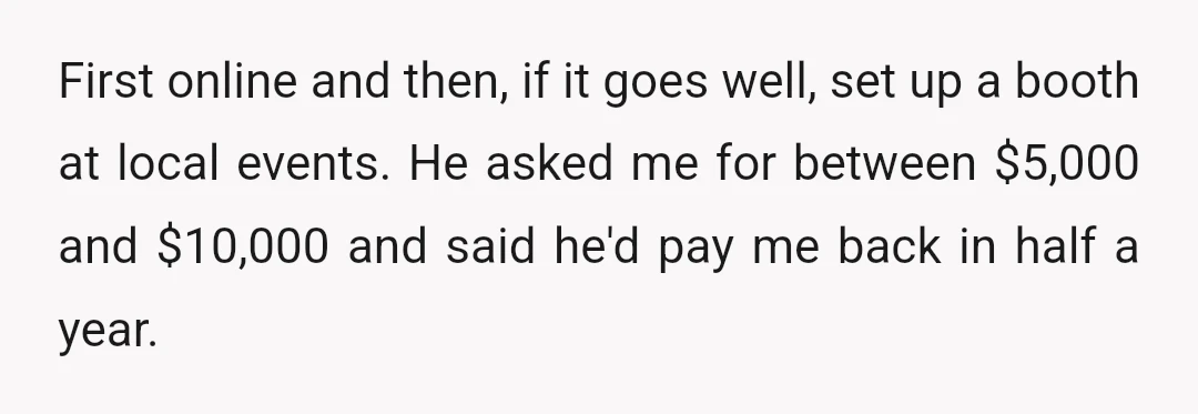 First online and then, if it goes well, set up a booth at local events. He asked me for between $5,000 and $10,000 and said he'd pay me back in...