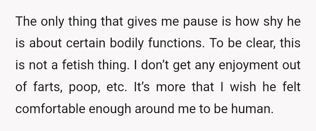 The only thing that gives me pause is how shy he is about certain bodily functions. To be clear, this is not a fetish thing. I don’t get any enjoyment...