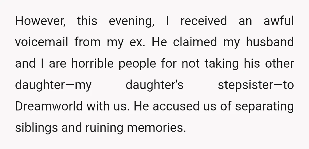 However, this evening, I received an awful voicemail from my ex. He claimed my husband and I are horrible people for not taking his other daughter—my daughter's stepsister—to Dreamworld with...