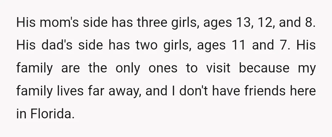 His mom's side has three girls, ages 13, 12, and 8. His dad's side has two girls, ages 11 and 7. His family are the only ones to visit because...