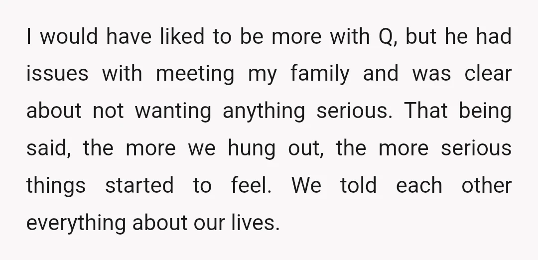 I would have liked to be more with Q, but he had issues with meeting my family and was clear about not wanting anything serious. That being said, the more...