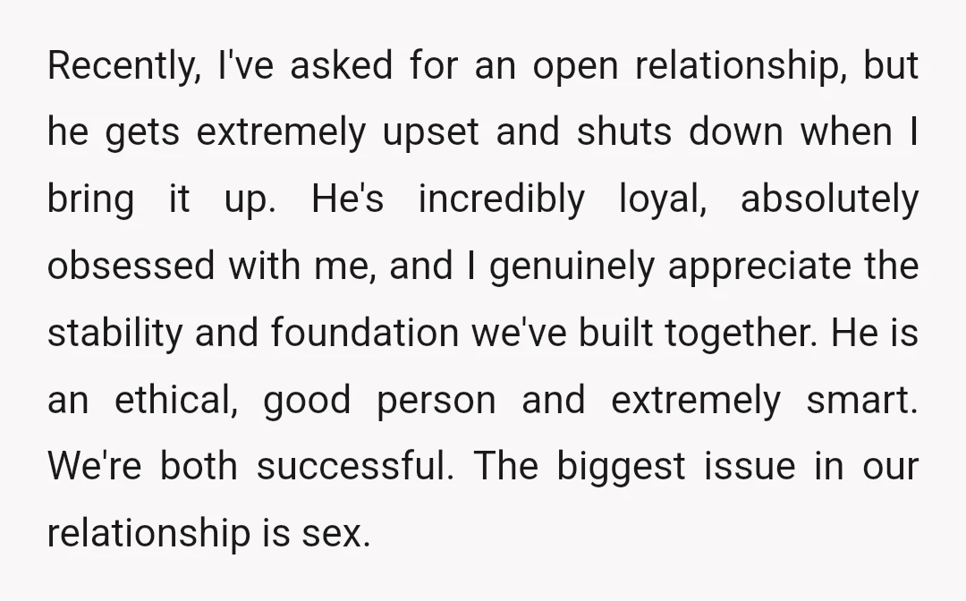 Recently, I've asked for an open relationship, but he gets extremely upset and shuts down when I bring it up. He's incredibly loyal, absolutely obsessed with me, and I genuinely...