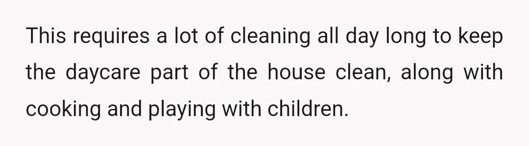 This requires a lot of cleaning all day long to keep the daycare part of the house clean, along with cooking and playing with children.
