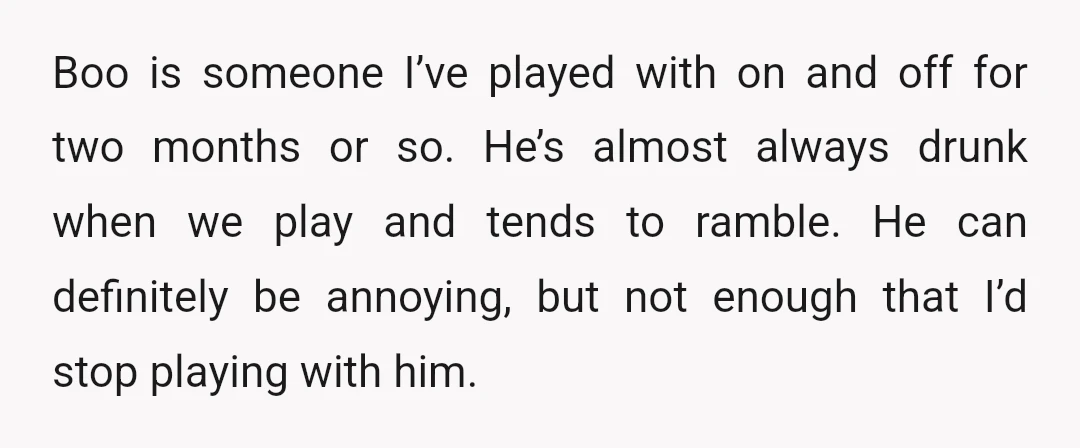 Boo is someone I’ve played with on and off for two months or so. He’s almost always drunk when we play and tends to ramble. He can definitely be annoying,...