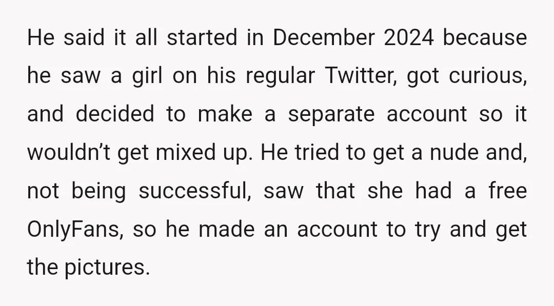 He said it all started in December 2024 because he saw a girl on his regular Twitter, got curious, and decided to make a separate account so it wouldn’t get...