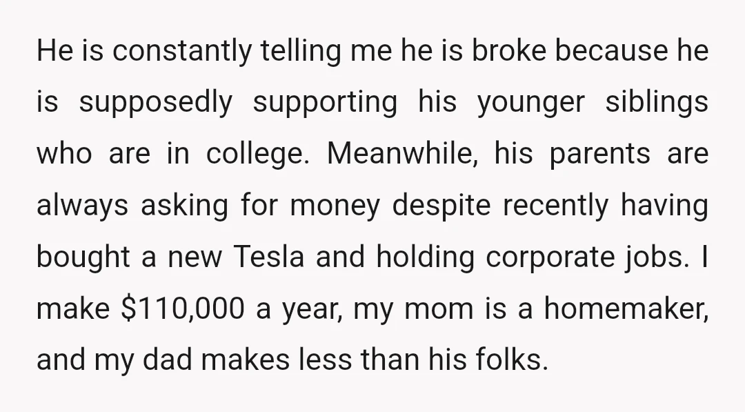 He is constantly telling me he is broke because he is supposedly supporting his younger siblings who are in college. Meanwhile, his parents are always asking for money despite recently...