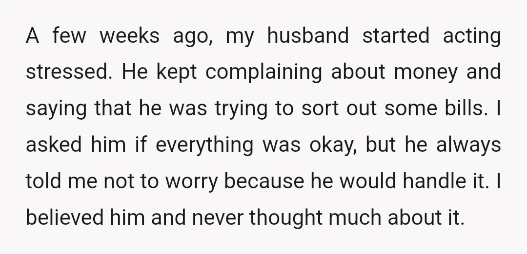 A few weeks ago, my husband started acting stressed. He kept complaining about money and saying that he was trying to sort out some bills. I asked him if everything...