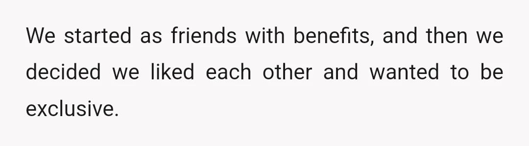 We started as friends with benefits, and then we decided we liked each other and wanted to be exclusive.