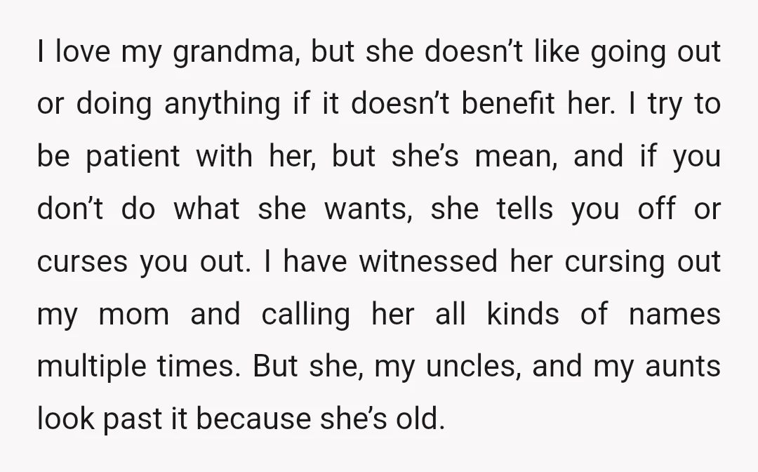 I love my grandma, but she doesn’t like going out or doing anything if it doesn’t benefit her. I try to be patient with her, but she’s mean, and if...