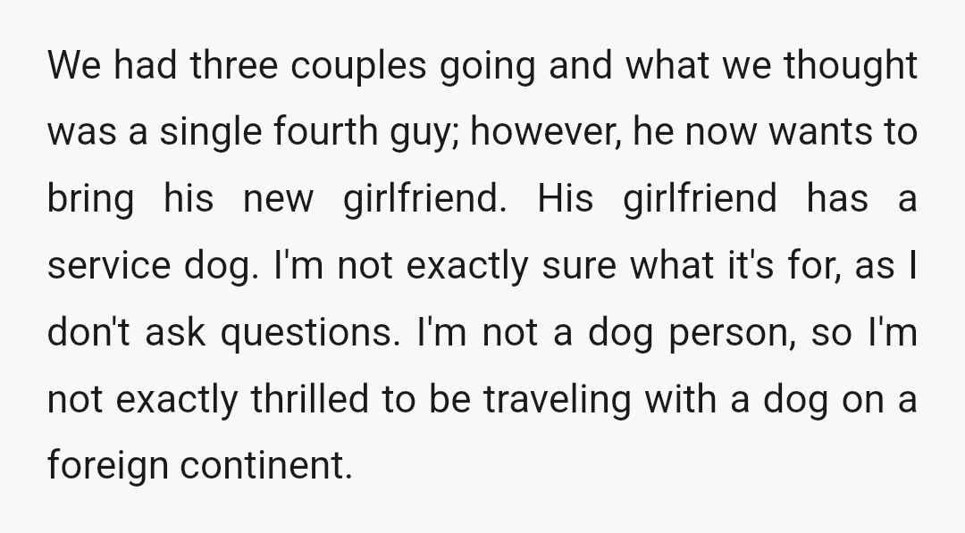 We had three couples going and what we thought was a single fourth guy; however, he now wants to bring his new girlfriend. His girlfriend has a service dog. I'm...
