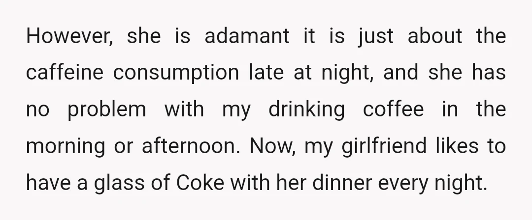 However, she is adamant it is just about the caffeine consumption late at night, and she has no problem with my drinking coffee in the morning or afternoon. Now, my...