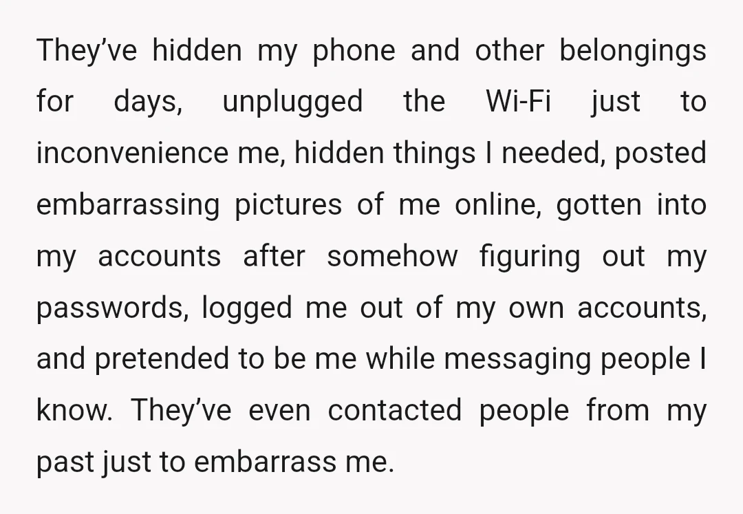 They’ve hidden my phone and other belongings for days, unplugged the Wi-Fi just to inconvenience me, hidden things I needed, posted embarrassing pictures of me online, gotten into my accounts...