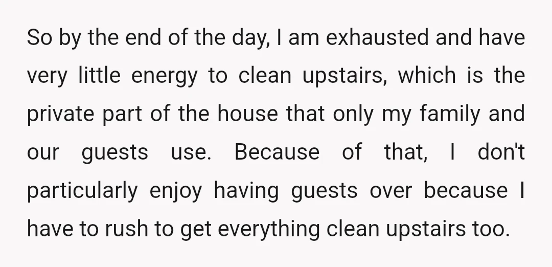So by the end of the day, I am exhausted and have very little energy to clean upstairs, which is the private part of the house that only my family...