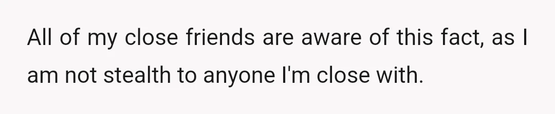 All of my close friends are aware of this fact, as I am not stealth to anyone I'm close with.