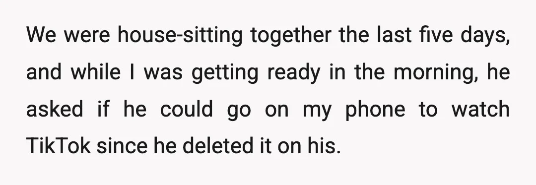 We were house-sitting together the last five days, and while I was getting ready in the morning, he asked if he could go on my phone to watch TikTok since...