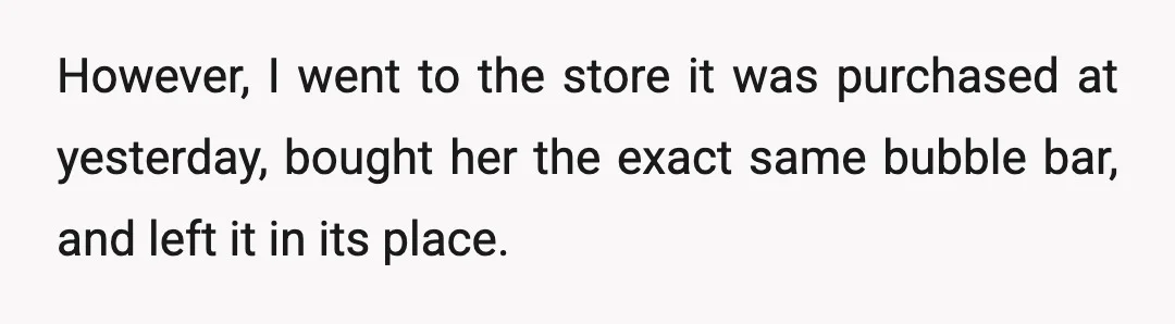 However, I went to the store it was purchased at yesterday, bought her the exact same bubble bar, and left it in its place.