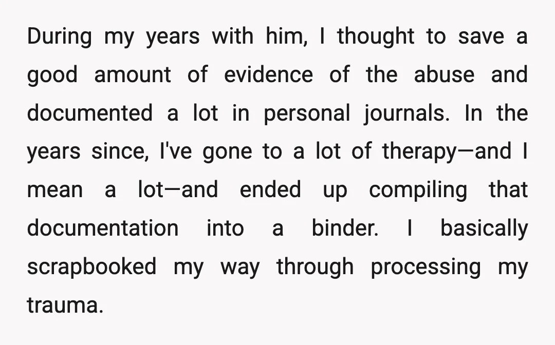 During my years with him, I thought to save a good amount of evidence of the abuse and documented a lot in personal journals. In the years since, I've gone...