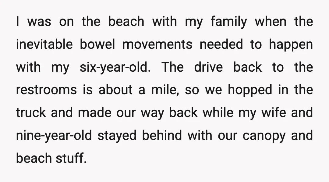 I was on the beach with my family when the inevitable bowel movements needed to happen with my six-year-old. The drive back to the restrooms is about a mile, so...