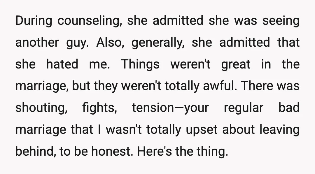 During counseling, she admitted she was seeing another guy. Also, generally, she admitted that she hated me. Things weren't great in the marriage, but they weren't totally awful. There was...