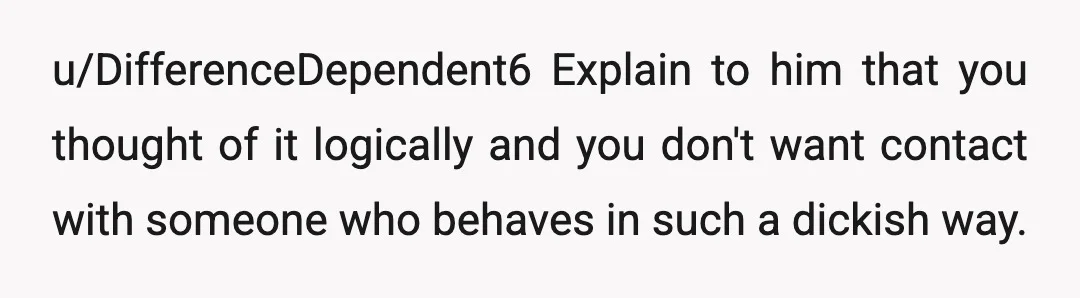 u/DifferenceDependent6
Explain to him that you thought of it logically and you don't want contact with someone who behaves in such a dickish way.