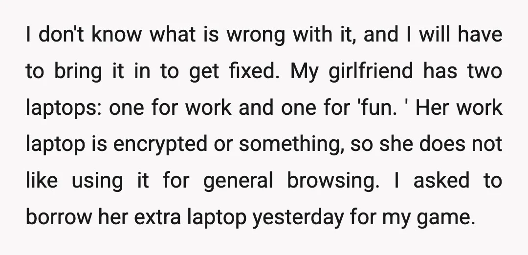 I don't know what is wrong with it, and I will have to bring it in to get fixed. My girlfriend has two laptops: one for work and one for...