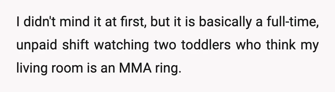 I didn't mind it at first, but it is basically a full-time, unpaid shift watching two toddlers who think my living room is an MMA ring.