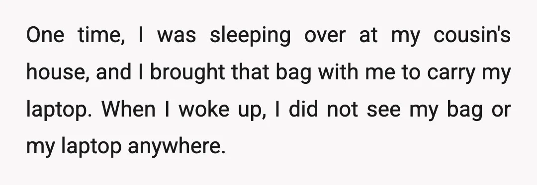 One time, I was sleeping over at my cousin's house, and I brought that bag with me to carry my laptop. When I woke up, I did not see my...