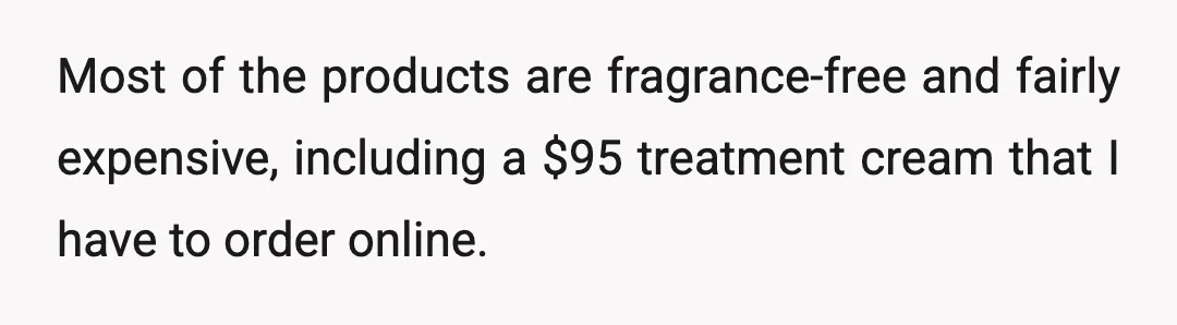 Most of the products are fragrance-free and fairly expensive, including a $95 treatment cream that I have to order online.