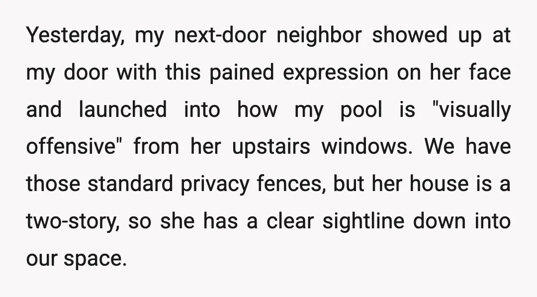 Yesterday, my next-door neighbor showed up at my door with this pained expression on her face and launched into how my pool is "visually offensive" from her upstairs windows. We...